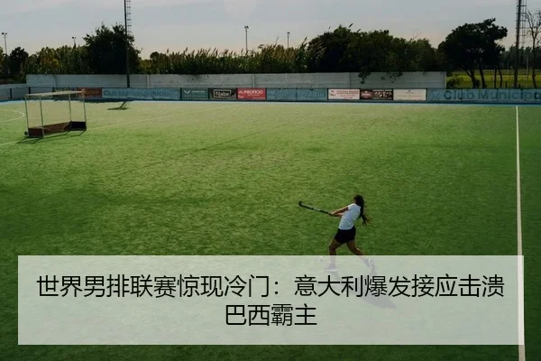 世界男排联赛惊现冷门：意大利爆发接应击溃巴西霸主