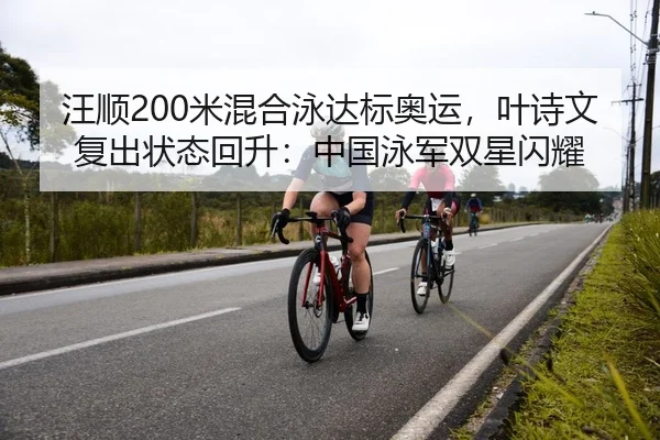 汪顺200米混合泳达标奥运，叶诗文复出状态回升：中国泳军双星闪耀